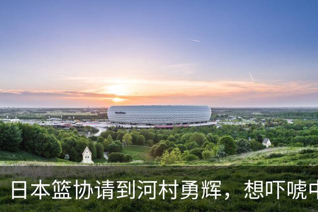 日本篮协请到河村勇辉，想吓唬中国男篮，但我们已经不怕了
